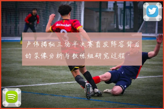 卢伟揭秘三场半决赛首发阵容背后的录像分析与教练组研究过程