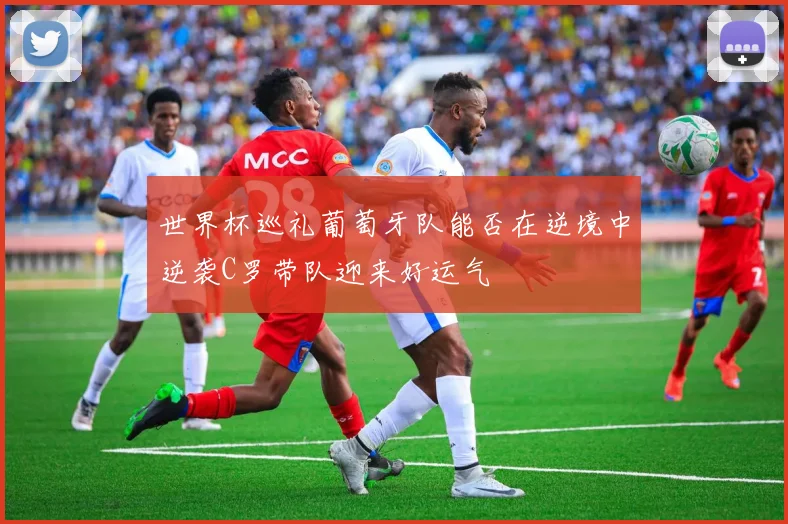 世界杯巡礼葡萄牙队能否在逆境中逆袭C罗带队迎来好运气