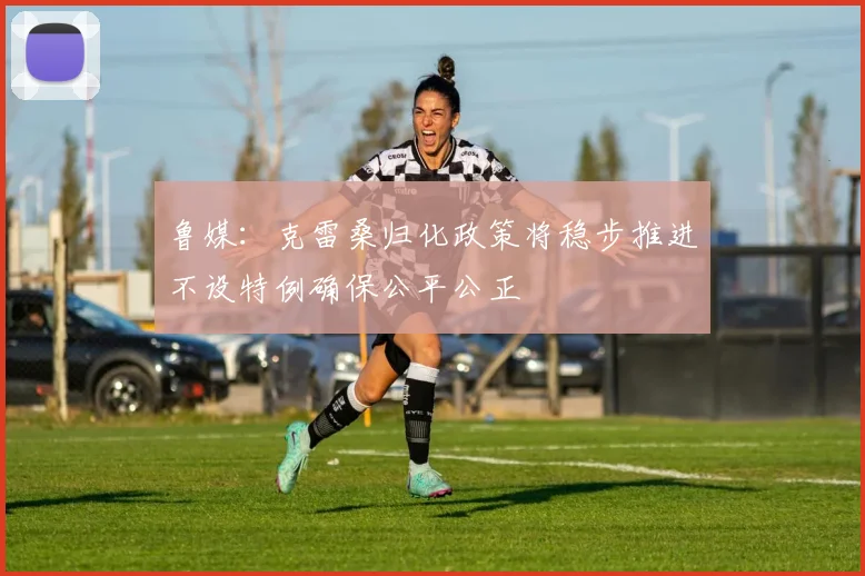 鲁媒：克雷桑归化政策将稳步推进不设特例确保公平公正