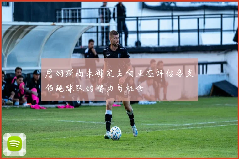詹姆斯尚未确定去向正在评估各支领跑球队的潜力与机会