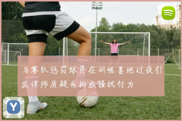 马赛队惩罚球员在训练基地过夜引发律师质疑或构成骚扰行为