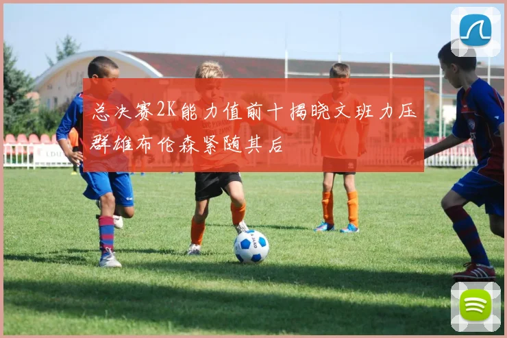 总决赛2K能力值前十揭晓文班力压群雄布伦森紧随其后