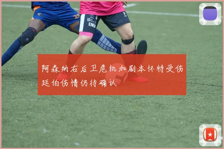 阿森纳右后卫危机加剧本怀特受伤廷伯伤情仍待确认