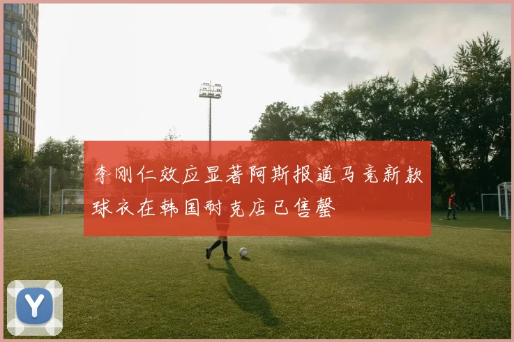 李刚仁效应显著阿斯报道马竞新款球衣在韩国耐克店已售罄