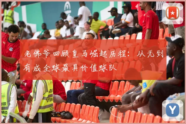 老佛爷回顾皇马崛起历程：从无到有成全球最具价值球队